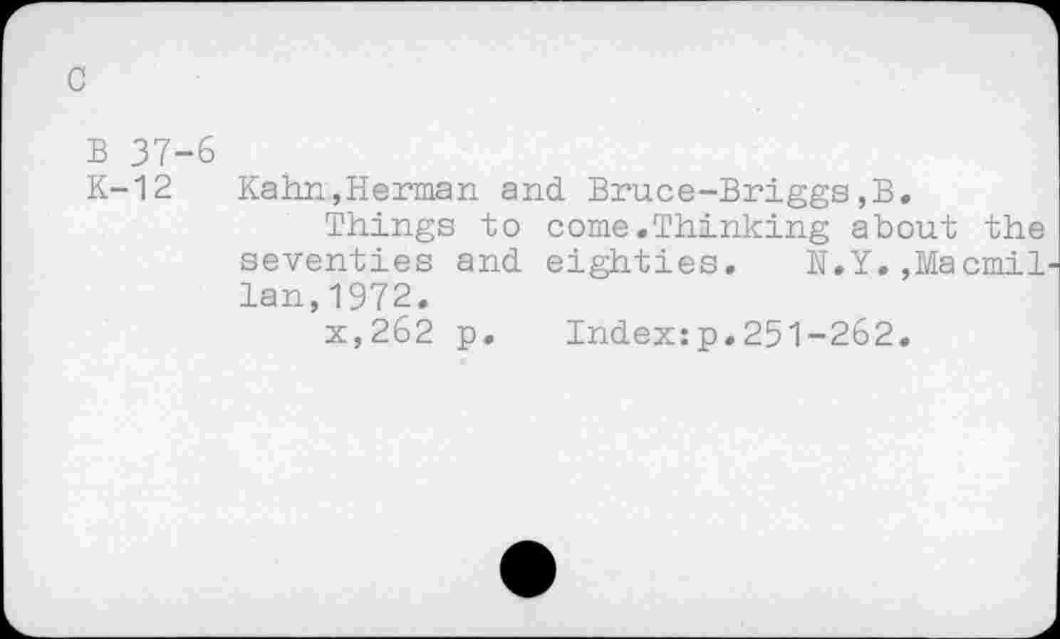 ﻿c
B 37-6
K-12 Kahn,Herman and Bruce-Briggs,B.
Things to come.Thinking about the seventies and eighties. N.Y,,Macmil lan,1972.
x,262 p.	Index:p.251-262.